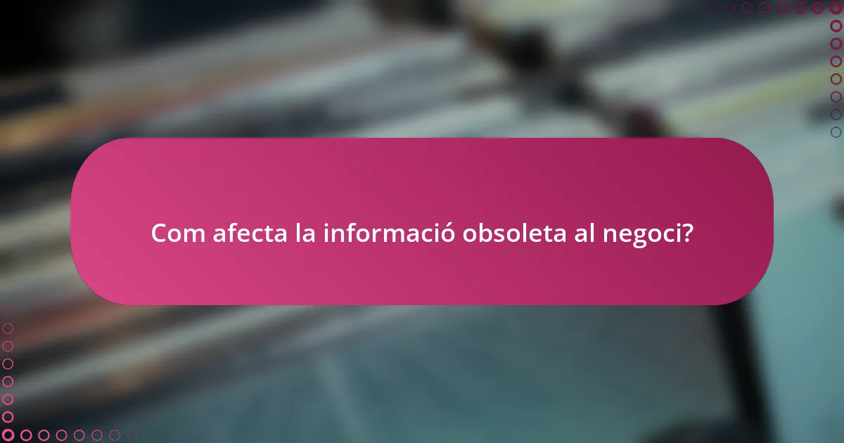 Com afecta la informació obsoleta al negoci?